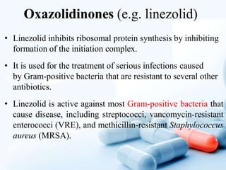 Oxazolidinones (e.g. linezolid)
• Linezolid inhibits ribosomal protein synthesis by inhibiting
formation of the initiation complex.
• It is used for the treatment of serious infections caused
by Gram-positive bacteria that are resistant to several other
antibiotics.
• Linezolid is active against most Gram-positive bacteria that
cause disease, including streptococci, vancomycin-resistant
enterococci (VRE), and methicillin-resistant Staphylococcus
aureus (MRSA).
 
