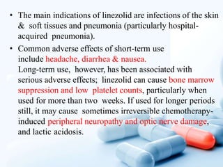 • The main indications of linezolid are infections of the skin
& soft tissues and pneumonia (particularly hospital-
acquired pneumonia).
• Common adverse effects of short-term use
include headache, diarrhea & nausea.
Long-term use, however, has been associated with
serious adverse effects; linezolid can cause bone marrow
suppression and low platelet counts, particularly when
used for more than two weeks. If used for longer periods
still, it may cause sometimes irreversible chemotherapy-
induced peripheral neuropathy and optic nerve damage,
and lactic acidosis.
 