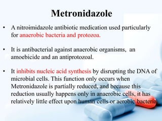 Metronidazole
• A nitroimidazole antibiotic medication used particularly
for anaerobic bacteria and protozoa.
• It is antibacterial against anaerobic organisms, an
amoebicide and an antiprotozoal.
• It inhibits nucleic acid synthesis by disrupting the DNA of
microbial cells. This function only occurs when
Metronidazole is partially reduced, and because this
reduction usually happens only in anaerobic cells, it has
relatively little effect upon human cells or aerobic bacteria.
 