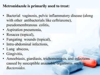 Metronidazole is primarily used to treat:
• Bacterial vaginosis, pelvic inflammatory disease (along
with other antibacterials like ceftriaxone),
pseudomembranous colitis,
• Aspiration pneumonia,
• Rosacea (topical),
• Fungating wounds (topical),
• Intra-abdominal infections,
• Lung abscess,
• Gingivitis,
• Amoebiasis, giardiasis, trichomoniasis, and infections
caused by susceptible anaerobic organisms such as
Bacteroides.
 