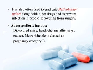 • It is also often used to eradicate Helicobacter
pylori along with other drugs and to prevent
infection in people recovering from surgery.
• Adverse effects include:
Discolored urine, headache, metallic taste ,
nausea. Metronidazole is classed as
pregnancy category B.
 