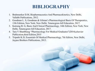 1. Brahmankar D.M, Biopharmaceutics And Pharmacokinetics, New Delhi,
Vallabh Publications, 2012.
2. Goodman L. S, Goodman & Gilman’s Pharmacological Basis Of Therapeutics,
13th Edition, New York; New Delhi, Tatamcgraw-hill Education, 2017.
3. Katzung B. G, Basic And Clinical Pharmacology, 14th Edition, New York; New
Delhi, Tatamcgraw-hill Education, 2017.
4. Tara V Shanbhaug “Pharmacology For Medical Graduates”(2014),elsevier
Publication,third Edition,2015
5. Tripathi K.D, Essentials Of Medical Pharmacology, 7th Edition, New Delhi,
Jaypee Brothers Publications, 2013.
BIBLIOGRAPHY
 