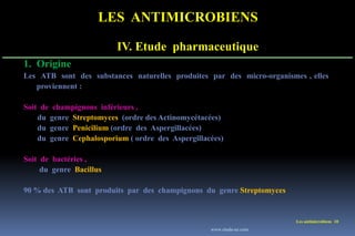 LES ANTIMICROBIENS
Les antimicrobiens 10
1. Origine
Les ATB sont des substances naturelles produites par des micro-organismes , elles
proviennent :
Soit de champignons inférieurs ,
du genre Streptomyces (ordre des Actinomycétacées)
du genre Penicilium (ordre des Aspergillacées)
du genre Cephalosporium ( ordre des Aspergillacées)
Soit de bactéries ,
du genre Bacillus
90 % des ATB sont produits par des champignons du genre Streptomyces
IV. Etude pharmaceutique
www.etude-az.com
 