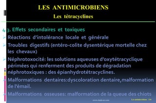 Les antimicrobiens 134
LES ANTIMICROBIENS
Les tétracyclines
4.3. Effets secondaires et toxiques
 Réactions d’intolérance locale et générale
 Troubles digestifs (entéro-colite dysentérique mortelle chez
les chevaux)
 Néphrotoxocité: les solutions aqueuses d’oxytétracyclique
périmées qui renferment des produits de dégradation
néphrotoxiques : des épianhydrotétracyclines.
 Malformations dentaires:dyscoloration dentaire,malformation
de l’émail.
 Malformations osseuses: malformation de la queue des chiots
www.etude-az.com
 