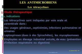LES ANTIMICROBIENS
Les tétracyclines
Les antimicrobiens 135
5. Etude thérapeutique
5.1. indications
Les tétracyclines sont indiquées par voie orale et
parentérale dans :
• Des usages généraux , septicémies, infections pulmonaires et
urinaires
• Leptospiroses (dues à des Spirochètes), les mycoplasmoses
• Employées en élevage industriel avicole, de veau (prévention
d’infection respiratoire ou digestive)
www.etude-az.com
 