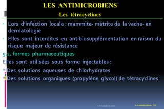 LES ANTIMICROBIENS
Les tétracyclines
Les antimicrobiens 136
• Lors d’infection locale : mammite- métrite de la vache- en
dermatologie
• Elles sont interdites en antibiosupplémentation en raison du
risque majeur de résistance
5.2. formes pharmaceutiques
Elles sont utilisées sous forme injectables :
* Des solutions aqueuses de chlorhydrates
* Des solutions organiques (propyléne glycol) de tétracyclines
www.etude-az.com
 