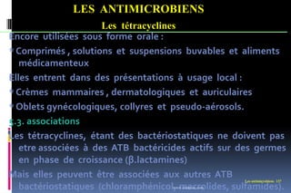LES ANTIMICROBIENS
Les tétracyclines
Les antimicrobiens 137
Encore utilisées sous forme orale :
* Comprimés , solutions et suspensions buvables et aliments
médicamenteux
Elles entrent dans des présentations à usage local :
* Crèmes mammaires , dermatologiques et auriculaires
* Oblets gynécologiques, collyres et pseudo-aérosols.
5.3. associations
Les tétracyclines, étant des bactériostatiques ne doivent pas
etre associées à des ATB bactéricides actifs sur des germes
en phase de croissance (β.lactamines)
Mais elles peuvent être associées aux autres ATB
bactériostatiques (chloramphénicol, macrolides, sulfamides).
www.etude-az.com
 