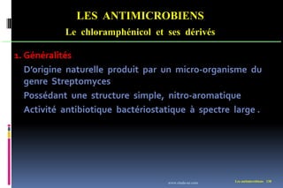 LES ANTIMICROBIENS
Le chloramphénicol et ses dérivés
Les antimicrobiens 138
1. Généralités
D’origine naturelle produit par un micro-organisme du
genre Streptomyces
Possédant une structure simple, nitro-aromatique
Activité antibiotique bactériostatique à spectre large .
www.etude-az.com
 