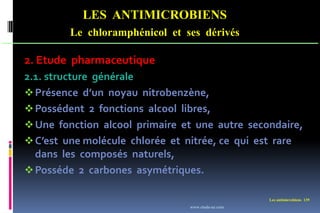LES ANTIMICROBIENS
Le chloramphénicol et ses dérivés
Les antimicrobiens 139
2. Etude pharmaceutique
2.1. structure générale
Présence d’un noyau nitrobenzène,
Possédent 2 fonctions alcool libres,
Une fonction alcool primaire et une autre secondaire,
C’est une molécule chlorée et nitrée, ce qui est rare
dans les composés naturels,
Posséde 2 carbones asymétriques.
www.etude-az.com
 