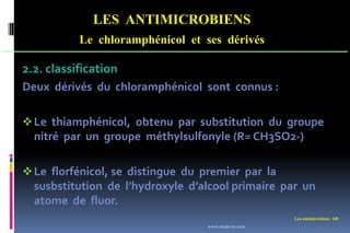 LES ANTIMICROBIENS
Le chloramphénicol et ses dérivés
Les antimicrobiens 140
2.2. classification
Deux dérivés du chloramphénicol sont connus :
Le thiamphénicol, obtenu par substitution du groupe
nitré par un groupe méthylsulfonyle (R= CH3SO2-)
Le florfénicol, se distingue du premier par la
susbstitution de l’hydroxyle d’alcool primaire par un
atome de fluor.
www.etude-az.com
 