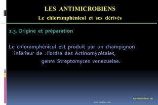 LES ANTIMICROBIENS
Le chloramphénicol et ses dérivés
Les antimicrobiens 141
2.3. Origine et préparation
Le chloramphénicol est produit par un champignon
inférieur de : l’ordre des Actinomycétales,
genre Streptomyces venezuelae.
www.etude-az.com
 