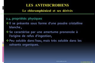 LES ANTIMICROBIENS
Le chloramphénicol et ses dérivés
Les antimicrobiens 142
2.4. propriétés physiques
Il se présente sous forme d’une poudre cristalline
blanche ,
Se caractérise par une amertume prononcée à
l’origine de refus d’ingestion,
Peu soluble dans l’eau, mais très soluble dans les
solvants organiques.
www.etude-az.com
 