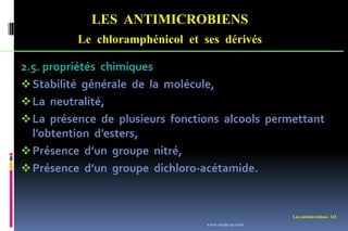 LES ANTIMICROBIENS
Le chloramphénicol et ses dérivés
Les antimicrobiens 143
2.5. propriétés chimiques
Stabilité générale de la molécule,
La neutralité,
La présence de plusieurs fonctions alcools permettant
l’obtention d’esters,
Présence d’un groupe nitré,
Présence d’un groupe dichloro-acétamide.
www.etude-az.com
 