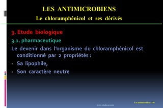 LES ANTIMICROBIENS
Le chloramphénicol et ses dérivés
Les antimicrobiens 146
3. Etude biologique
3.1. pharmaceutique
Le devenir dans l’organisme du chloramphénicol est
conditionné par 2 propriétés :
- Sa lipophile,
- Son caractère neutre
www.etude-az.com
 