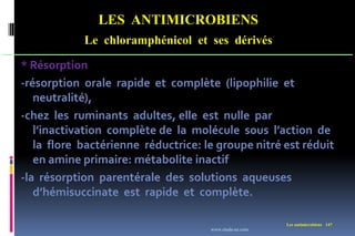 LES ANTIMICROBIENS
Le chloramphénicol et ses dérivés
Les antimicrobiens 147
* Résorption
-résorption orale rapide et complète (lipophilie et
neutralité),
-chez les ruminants adultes, elle est nulle par
l’inactivation complète de la molécule sous l’action de
la flore bactérienne réductrice: le groupe nitré est réduit
en amine primaire: métabolite inactif
-la résorption parentérale des solutions aqueuses
d’hémisuccinate est rapide et complète.
www.etude-az.com
 