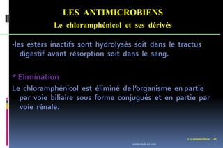 LES ANTIMICROBIENS
Le chloramphénicol et ses dérivés
Les antimicrobiens 149
-les esters inactifs sont hydrolysés soit dans le tractus
digestif avant résorption soit dans le sang.
* Elimination
Le chloramphénicol est éliminé de l’organisme en partie
par voie biliaire sous forme conjugués et en partie par
voie rénale.
www.etude-az.com
 