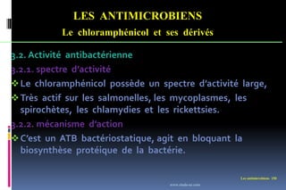 LES ANTIMICROBIENS
Le chloramphénicol et ses dérivés
Les antimicrobiens 150
3.2. Activité antibactérienne
3.2.1. spectre d’activité
Le chloramphénicol possède un spectre d’activité large,
Très actif sur les salmonelles, les mycoplasmes, les
spirochètes, les chlamydies et les rickettsies.
3.2.2. mécanisme d’action
C’est un ATB bactériostatique, agit en bloquant la
biosynthèse protéique de la bactérie.
www.etude-az.com
 