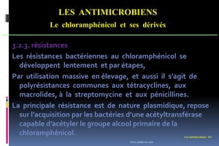 LES ANTIMICROBIENS
Le chloramphénicol et ses dérivés
Les antimicrobiens 151
3.2.3. résistances
Les résistances bactériennes au chloramphénicol se
développent lentement et par étapes,
Par utilisation massive en élevage, et aussi il s’agit de
polyrésistances communes aux tétracyclines, aux
macrolides, à la streptomycine et aux pénicillines.
La principale résistance est de nature plasmidique, repose
sur l’acquisition par les bactéries d’une acétyltransférase
capable d’acétyler le groupe alcool primaire de la
chloramphénicol.
www.etude-az.com
 