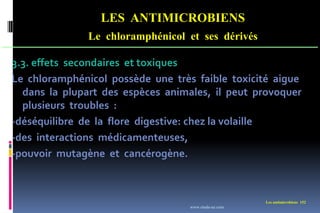 LES ANTIMICROBIENS
Le chloramphénicol et ses dérivés
Les antimicrobiens 152
3.3. effets secondaires et toxiques
Le chloramphénicol possède une très faible toxicité aigue
dans la plupart des espèces animales, il peut provoquer
plusieurs troubles :
-déséquilibre de la flore digestive: chez la volaille
-des interactions médicamenteuses,
-pouvoir mutagène et cancérogène.
www.etude-az.com
 