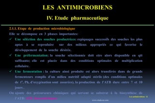 LES ANTIMICROBIENS
IV. Etude pharmaceutique
Les antimicrobiens 12
2.1.1. Etape de production microbiologique
Elle se décompose en 3 phases importantes:
 Une séléction des souches productrices: repiquages successifs des souches les plus
aptes à se reproduire sur des milieux appropriés ce qui favorise le
développement de la souche désirée.
 Une préfermentation: la souche sélectionnée doit etre alors disponible en qtt
suffisante; elle est placée dans des conditions optimales de multiplication
cellulaire.
 Une fermentation : la culture ainsi produite est alors transférée dans de grands
fermenteurs remplis d’un milieu nutritif adapté stérile (des conditions optimales
de t°, Ph, d’oxygénation sont assurées), la production de l’ATB dure entre 7 et 10
jours .
On ajoute des précurseurs chimiques qui servent se substrat à la biosynthèse de
l’ATB: ATB biosynthètiques www.etude-az.com
 