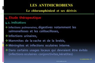 LES ANTIMICROBIENS
Le chloramphénicol et ses dérivés
Les antimicrobiens 153
4. Etude thérapeutique
4.1. indications
 Infections pulmonaires, digestives notamment les
salmonelloses et les colibacilloses,
Infections urinaires,
Mammites de la vache et de la brebis,
Méningites et infections oculaires interne.
Dans certains usages locaux qui devraient être évités
(infections oculaires: conjonctivites,kératites)
www.etude-az.com
 