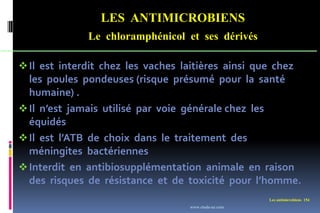 LES ANTIMICROBIENS
Le chloramphénicol et ses dérivés
Les antimicrobiens 154
Il est interdit chez les vaches laitières ainsi que chez
les poules pondeuses (risque présumé pour la santé
humaine) .
Il n’est jamais utilisé par voie générale chez les
équidés
Il est l’ATB de choix dans le traitement des
méningites bactériennes
Interdit en antibiosupplémentation animale en raison
des risques de résistance et de toxicité pour l’homme.
www.etude-az.com
 