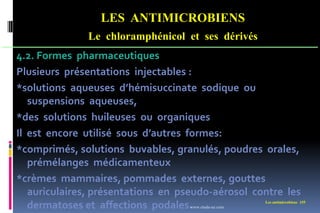 LES ANTIMICROBIENS
Le chloramphénicol et ses dérivés
Les antimicrobiens 155
4.2. Formes pharmaceutiques
Plusieurs présentations injectables :
*solutions aqueuses d’hémisuccinate sodique ou
suspensions aqueuses,
*des solutions huileuses ou organiques
Il est encore utilisé sous d’autres formes:
*comprimés, solutions buvables, granulés, poudres orales,
prémélanges médicamenteux
*crèmes mammaires, pommades externes, gouttes
auriculaires, présentations en pseudo-aérosol contre les
dermatoses et affections podales.
www.etude-az.com
 