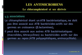 LES ANTIMICROBIENS
Le chloramphénicol et ses dérivés
Les antimicrobiens 156
4.3. associations
Le chlramphénicol étant un ATB bactériostatique, ne doit
pas être associé aux ATB bactéricides actifs sur des
germes en croissance (β.lactamines),
Il peut être associé aux autres ATB bactériostatiques
(macrolides, tétracyclines) ou bactéricides actifs sur des
germes au repos (ATB polypeptidiques, aminocyclitols).
www.etude-az.com
 