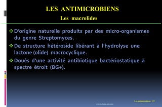 LES ANTIMICROBIENS
Les macrolides
Les antimicrobiens 157
D’origine naturelle produits par des micro-organismes
du genre Streptomyces.
De structure hétéroside libérant à l’hydrolyse une
lactone (olide) macrocyclique.
Doués d’une activité antibiotique bactériostatique à
spectre étroit (BG+).
www.etude-az.com
 