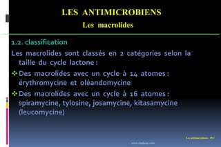 LES ANTIMICROBIENS
Les macrolides
Les antimicrobiens 159
1.2. classification
Les macrolides sont classés en 2 catégories selon la
taille du cycle lactone :
Des macrolides avec un cycle à 14 atomes :
érythromycine et oléandomycine
Des macrolides avec un cycle à 16 atomes :
spiramycine, tylosine, josamycine, kitasamycine
(leucomycine)
www.etude-az.com
 