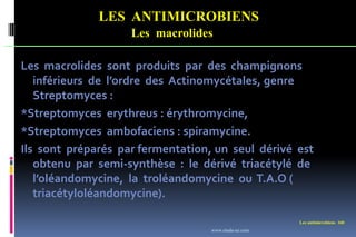 LES ANTIMICROBIENS
Les macrolides
Les antimicrobiens 160
Les macrolides sont produits par des champignons
inférieurs de l’ordre des Actinomycétales, genre
Streptomyces :
*Streptomyces erythreus : érythromycine,
*Streptomyces ambofaciens : spiramycine.
Ils sont préparés par fermentation, un seul dérivé est
obtenu par semi-synthèse : le dérivé triacétylé de
l’oléandomycine, la troléandomycine ou T.A.O (
triacétyloléandomycine).
www.etude-az.com
 