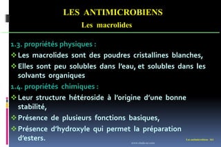 LES ANTIMICROBIENS
Les macrolides
Les antimicrobiens 161
1.3. propriétés physiques :
Les macrolides sont des poudres cristallines blanches,
Elles sont peu solubles dans l’eau, et solubles dans les
solvants organiques
1.4. propriétés chimiques :
Leur structure hétéroside à l’origine d’une bonne
stabilité,
Présence de plusieurs fonctions basiques,
Présence d’hydroxyle qui permet la préparation
d’esters. www.etude-az.com
 