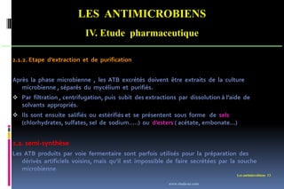 LES ANTIMICROBIENS
IV. Etude pharmaceutique
Les antimicrobiens 13
2.1.2. Etape d’extraction et de purification
Après la phase microbienne , les ATB excrétés doivent être extraits de la culture
microbienne , séparés du mycélium et purifiés.
 Par filtration , centrifugation, puis subit des extractions par dissolution à l’aide de
solvants appropriés.
 Ils sont ensuite salifiés ou estérifiés et se présentent sous forme de sels
(chlorhydrates, sulfates, sel de sodium…..) ou d’esters ( acétate, embonate…)
2.2. semi-synthèse
Les ATB produits par voie fermentaire sont parfois utilisés pour la préparation des
dérivés artificiels voisins, mais qu’il est impossible de faire secrétées par la souche
microbienne
www.etude-az.com
 
