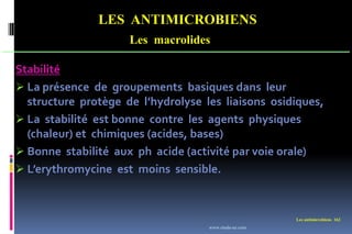 LES ANTIMICROBIENS
Les macrolides
Les antimicrobiens 162
Stabilité
 La présence de groupements basiques dans leur
structure protège de l’hydrolyse les liaisons osidiques,
 La stabilité est bonne contre les agents physiques
(chaleur) et chimiques (acides, bases)
 Bonne stabilité aux ph acide (activité par voie orale)
 L’erythromycine est moins sensible.
www.etude-az.com
 