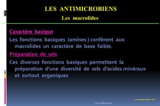 LES ANTIMICROBIENS
Les macrolides
Les antimicrobiens 163
Caractère basique
Les fonctions basiques (amines ) confèrent aux
macrolides un caractère de base faible.
Préparation de sels
Ces diverses fonctions basiques permettent la
préparation d’une diversité de sels d’acides minéraux
et surtout organiques
www.etude-az.com
 
