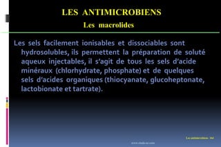 LES ANTIMICROBIENS
Les macrolides
Les antimicrobiens 164
Les sels facilement ionisables et dissociables sont
hydrosolubles, ils permettent la préparation de soluté
aqueux injectables, il s’agit de tous les sels d’acide
minéraux (chlorhydrate, phosphate) et de quelques
sels d’acides organiques (thiocyanate, glucoheptonate,
lactobionate et tartrate).
www.etude-az.com
 