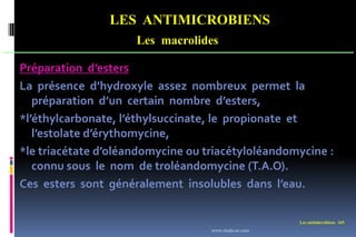 LES ANTIMICROBIENS
Les macrolides
Les antimicrobiens 165
Préparation d’esters
La présence d’hydroxyle assez nombreux permet la
préparation d’un certain nombre d’esters,
*l’éthylcarbonate, l’éthylsuccinate, le propionate et
l’estolate d’érythomycine,
*le triacétate d’oléandomycine ou triacétyloléandomycine :
connu sous le nom de troléandomycine (T.A.O).
Ces esters sont généralement insolubles dans l’eau.
www.etude-az.com
 