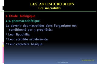 LES ANTIMICROBIENS
Les macrolides
Les antimicrobiens 166
2. Etude biologique
2.1. pharmacocinétique
Le devenir des macrolides dans l’organisme est
conditionné par 3 propriétés :
* Leur lipophilie,
* Leur stabilité satisfaisante,
* Leur caractère basique.
www.etude-az.com
 