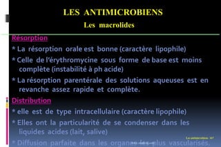 LES ANTIMICROBIENS
Les macrolides
Les antimicrobiens 167
Résorption
* La résorption orale est bonne (caractère lipophile)
* Celle de l’érythromycine sous forme de base est moins
complète (instabilité à ph acide)
* La résorption parentérale des solutions aqueuses est en
revanche assez rapide et complète.
Distribution
* elle est de type intracellulaire (caractère lipophile)
* Elles ont la particularité de se condenser dans les
liquides acides (lait, salive)
* Diffusion parfaite dans les organes les plus vascularisés.
www.etude-az.com
 