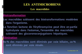 LES ANTIMICROBIENS
Les macrolides
Les antimicrobiens 168
Biotransformation
Les macrolides subissent des biotransformations modérées
dans l’organisme.
La fonction lactone de l’érythromycine peut être en partie
hydrolysée dans l’estomac, l’ensemble des macrolides
subissent des glucoronoconjugaisons hépatiques.
Elimination
80 % des macrolides sont éliminés par voie biliaire , 20 %
sont éliminés par voie rénale.
www.etude-az.com
 