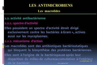 LES ANTIMICROBIENS
Les macrolides
Les antimicrobiens 169
2.2. activité antibactérienne
2.2.1. spectre d’activité
Elles possèdent un spectre d’activité étroit dirigé
exclusivement contre les bactéries à Gram +, actives
aussi sur les mycoplasmes.
2.2.2. mécanisme d’action
Les macrolides sont des antibiotiques bactériostatiques
qui bloquent la biosynthèse des protéines bactériennes.
Elles sont à l’origine de la bactériopause après leur
disparition du milieu de culture(accumulation à l’intérieur
de la bactérie) www.etude-az.com
 