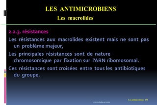 LES ANTIMICROBIENS
Les macrolides
Les antimicrobiens 170
2.2.3. résistances
Les résistances aux macrolides existent mais ne sont pas
un problème majeur,
Les principales résistances sont de nature
chromosomique par fixation sur l’ARN ribomosomal.
Ces résistances sont croisées entre tous les antibiotiques
du groupe.
www.etude-az.com
 