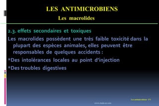 LES ANTIMICROBIENS
Les macrolides
Les antimicrobiens 171
2.3. effets secondaires et toxiques
Les macrolides possèdent une très faible toxicité dans la
plupart des espèces animales, elles peuvent être
responsables de quelques accidents :
*Des intolérances locales au point d’injection
*Des troubles digestives
www.etude-az.com
 