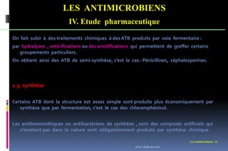 LES ANTIMICROBIENS
IV. Etude pharmaceutique
Les antimicrobiens 14
On fait subir à des traitements chimiques à des ATB produits par voie fermentaire :
par hydrolyses , estérifications ou des amidifications qui permettent de greffer certains
groupements particuliers.
On obtient ainsi des ATB de semi-synthèse, c’est le cas : Pénicillines, céphalosporines.
2.3. synthèse
Certains ATB dont la structure est assez simple sont produits plus économiquement par
synthèse que par fermentation, c’est le cas des chloramphénicol.
Les antibiomimétiques ou antibactériens de synthèse , sont des composés artificiels qui
n’existent pas dans la nature sont obligatoirement produits par synthése chimique.
www.etude-az.com
 