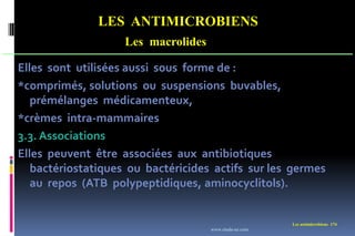 LES ANTIMICROBIENS
Les macrolides
Les antimicrobiens 174
Elles sont utilisées aussi sous forme de :
*comprimés, solutions ou suspensions buvables,
prémélanges médicamenteux,
*crèmes intra-mammaires
3.3. Associations
Elles peuvent être associées aux antibiotiques
bactériostatiques ou bactéricides actifs sur les germes
au repos (ATB polypeptidiques, aminocyclitols).
www.etude-az.com
 
