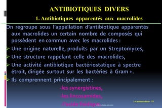 ANTIBIOTIQUES DIVERS
1. Antibiotiques apparentés aux macrolides
Les antimicrobiens 175
On regroupe sous l’appellation d’antibiotique apparentés
aux macrolides un certain nombre de composés qui
possèdent en commun avec les macrolides :
 Une origine naturelle, produits par un Streptomyces,
 Une structure rappelant celle des macrolides,
 Une activité antibiotique bactériostatique à spectre
étroit, dirigée surtout sur les bactéries à Gram +.
 Ils comprennent principalement :
-les synergistines,
-les lincosamides,
-l’acide fisidique.
www.etude-az.com
 