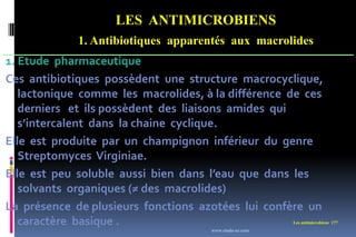 LES ANTIMICROBIENS
1. Antibiotiques apparentés aux macrolides
Les antimicrobiens 177
1. Etude pharmaceutique
Ces antibiotiques possèdent une structure macrocyclique,
lactonique comme les macrolides, à la différence de ces
derniers et ils possèdent des liaisons amides qui
s’intercalent dans la chaine cyclique.
Elle est produite par un champignon inférieur du genre
Streptomyces Virginiae.
Elle est peu soluble aussi bien dans l’eau que dans les
solvants organiques (≠ des macrolides)
La présence de plusieurs fonctions azotées lui confère un
caractère basique .
www.etude-az.com
 