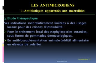 LES ANTIMICROBIENS
1. Antibiotiques apparentés aux macrolides
Les antimicrobiens 179
3. Etude thérapeutique
Ses indications sont relativement limitées à des usages
locaux pour des raisons d’insolubilité:
 Pour le traitement local des staphylococcies cutanées,
sous forme de pommades dermatologiques,
 En antibiosupplémentation animale (additif alimentaire
en élevage de volaille).
www.etude-az.com
 