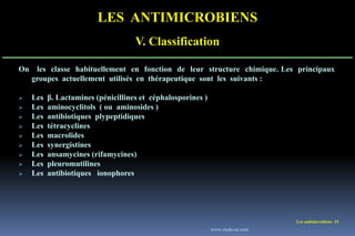 LES ANTIMICROBIENS
V. Classification
Les antimicrobiens 15
On les classe habituellement en fonction de leur structure chimique. Les principaux
groupes actuellement utilisés en thérapeutique sont les suivants :
 Les β. Lactamines (pénicillines et céphalosporines )
 Les aminocyclitols ( ou aminosides )
 Les antibiotiques plypeptidiques
 Les tétracyclines
 Les macrolides
 Les synergistines
 Les ansamycines (rifamycines)
 Les pleuromutilines
 Les antibiotiques ionophores
www.etude-az.com
 