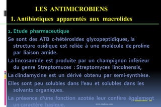 LES ANTIMICROBIENS
1. Antibiotiques apparentés aux macrolides
Les antimicrobiens 181
1. Etude pharmaceutique
Se sont des ATB c-hétérosides glycopeptidiques, la
structure osidique est reliée à une molécule de proline
par liaison amide.
La lincosamide est produite par un champignon inférieur
du genre Streptomuces : Streptomyces lincolnensis,
La clindamycine est un dérivé obtenu par semi-synthèse.
Elles sont peu solubles dans l’eau et solubles dans les
solvants organiques.
La présence d’une fonction azotée leur confère également
un caractère basique. www.etude-az.com
 